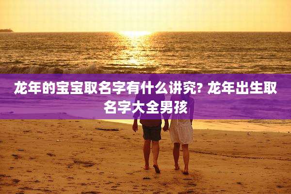 龙年的宝宝取名字有什么讲究? 龙年出生取名字大全男孩