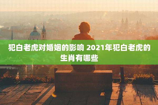 犯白老虎对婚姻的影响 2021年犯白老虎的生肖有哪些
