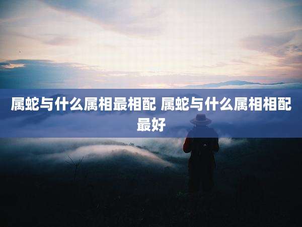属蛇与什么属相最相配 属蛇与什么属相相配最好