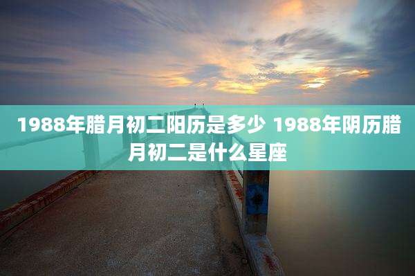 1988年腊月初二阳历是多少 1988年阴历腊月初二是什么星座