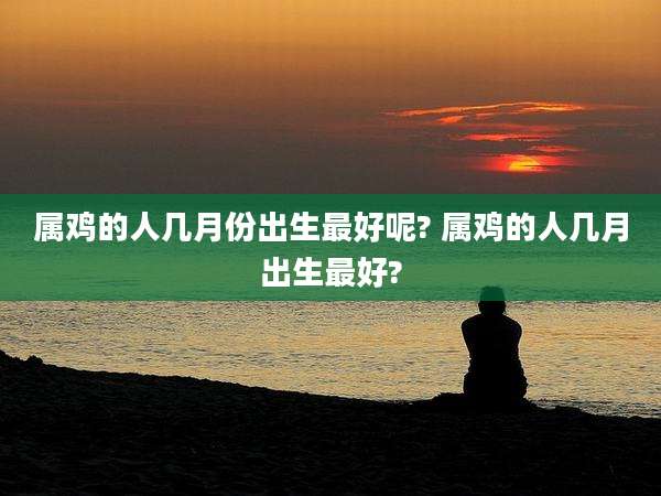 属鸡的人几月份出生最好呢? 属鸡的人几月出生最好?