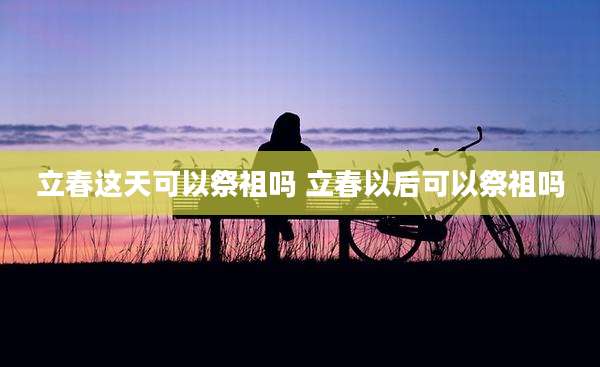 立春这天可以祭祖吗 立春以后可以祭祖吗