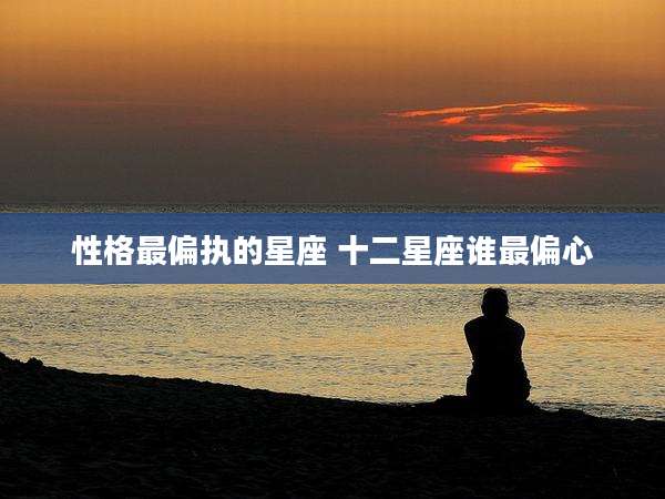 性格最偏执的星座 十二星座谁最偏心