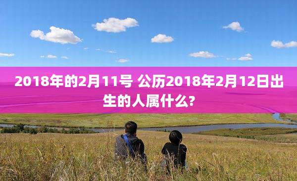 2018年的2月11号 公历2018年2月12日出生的人属什么?