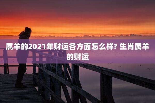 属羊的2021年财运各方面怎么样? 生肖属羊的财运