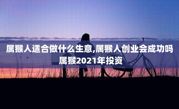 属猴人适合做什么生意,属猴人创业会成功吗 属猴2021年投资
