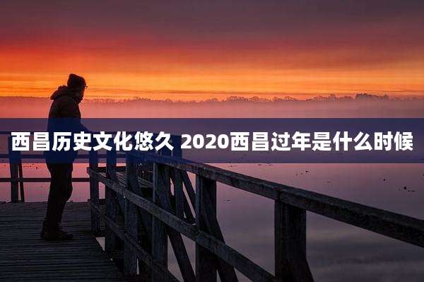 西昌历史文化悠久 2020西昌过年是什么时候