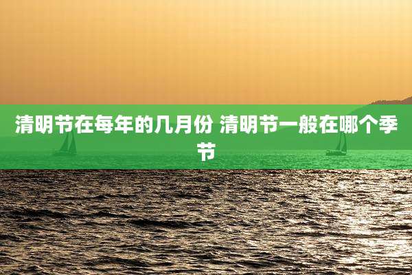 清明节在每年的几月份 清明节一般在哪个季节
