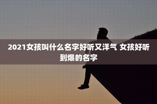 2021女孩叫什么名字好听又洋气 女孩好听到爆的名字
