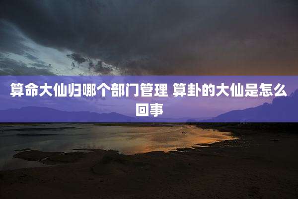 算命大仙归哪个部门管理 算卦的大仙是怎么回事