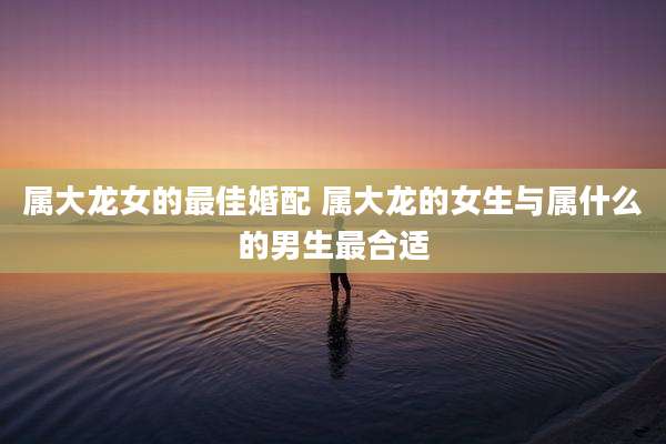属大龙女的最佳婚配 属大龙的女生与属什么的男生最合适