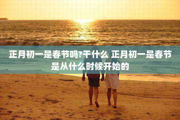 正月初一是春节吗?干什么 正月初一是春节是从什么时候开始的
