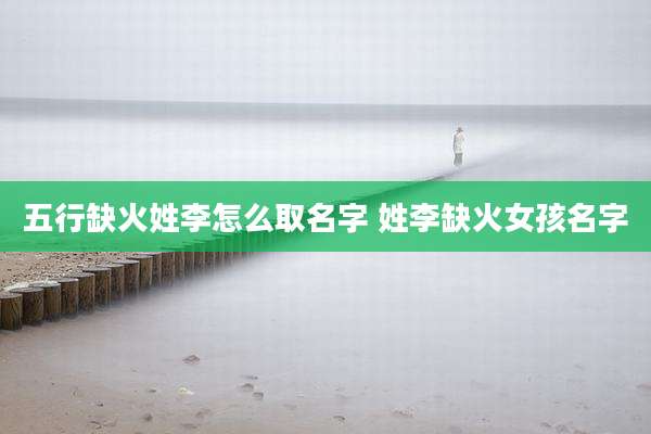 五行缺火姓李怎么取名字 姓李缺火女孩名字