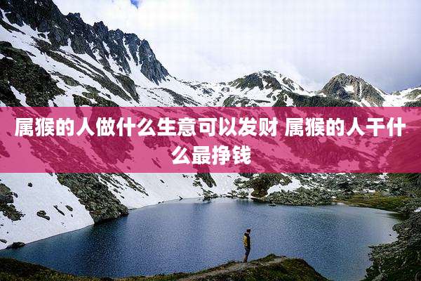 属猴的人做什么生意可以发财 属猴的人干什么最挣钱