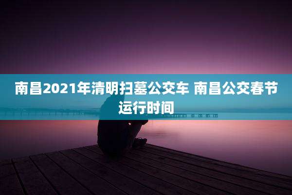 南昌2021年清明扫墓公交车 南昌公交春节运行时间