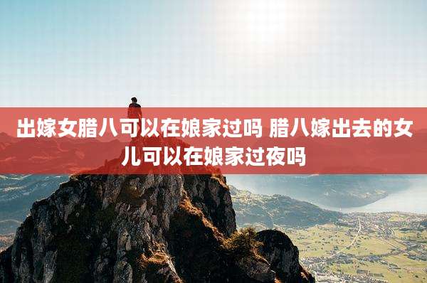 出嫁女腊八可以在娘家过吗 腊八嫁出去的女儿可以在娘家过夜吗