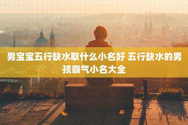 男宝宝五行缺水取什么小名好 五行缺水的男孩霸气小名大全