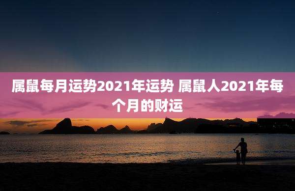属鼠每月运势2021年运势 属鼠人2021年每个月的财运