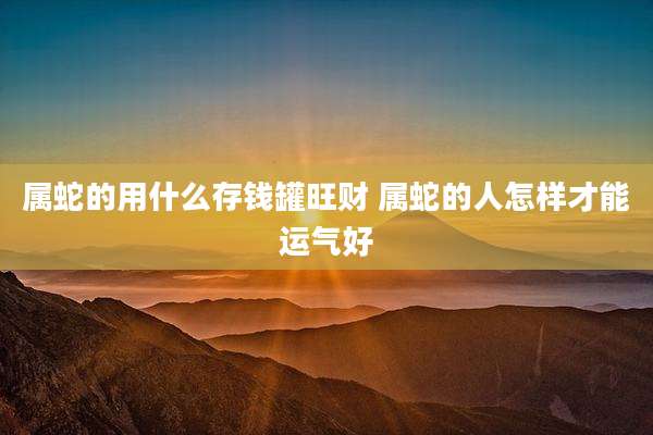 属蛇的用什么存钱罐旺财 属蛇的人怎样才能运气好
