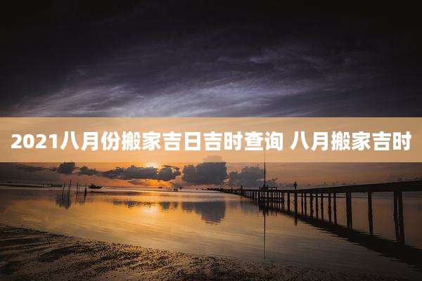 2021八月份搬家吉日吉时查询 八月搬家吉时