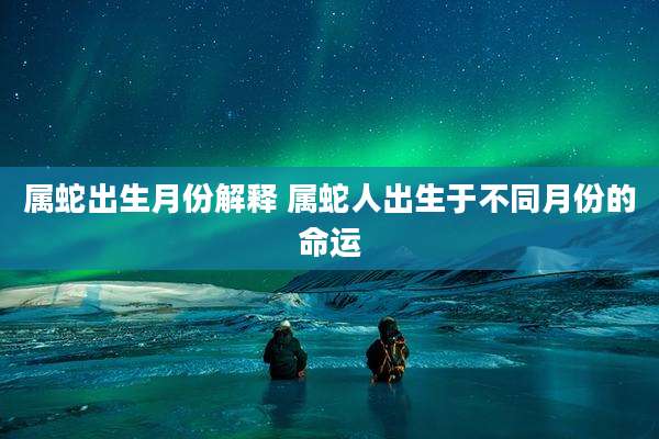 属蛇出生月份解释 属蛇人出生于不同月份的命运