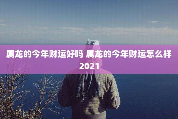 属龙的今年财运好吗 属龙的今年财运怎么样2021