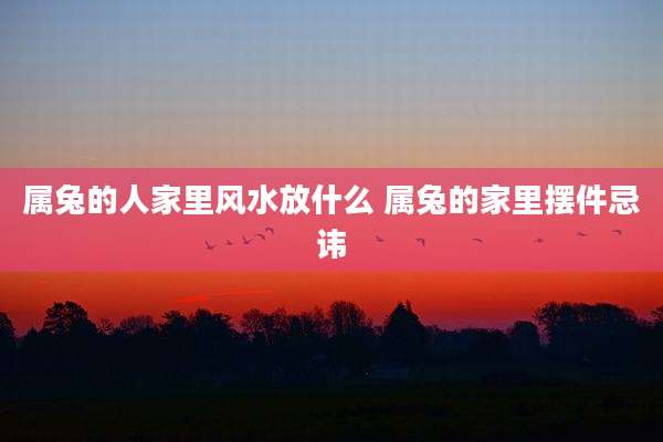 属兔的人家里风水放什么 属兔的家里摆件忌讳
