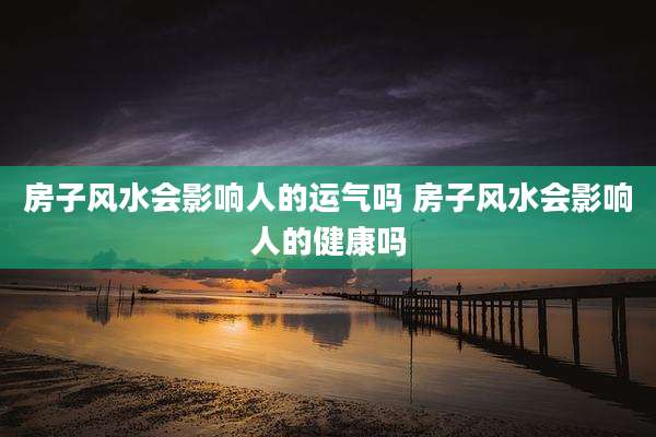 房子风水会影响人的运气吗 房子风水会影响人的健康吗