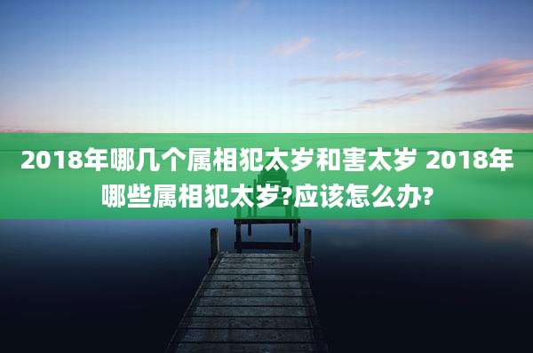 2018年哪几个属相犯太岁和害太岁 2018年哪些属相犯太岁?应该怎么办?