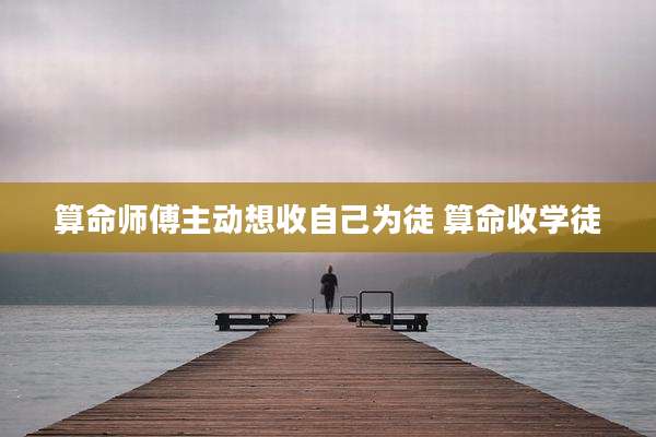 算命师傅主动想收自己为徒 算命收学徒