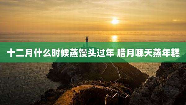 十二月什么时候蒸馒头过年 腊月哪天蒸年糕