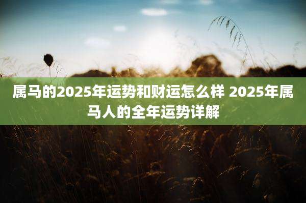 属马的2025年运势和财运怎么样 2025年属马人的全年运势详解