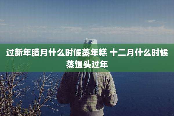 过新年腊月什么时候蒸年糕 十二月什么时候蒸馒头过年