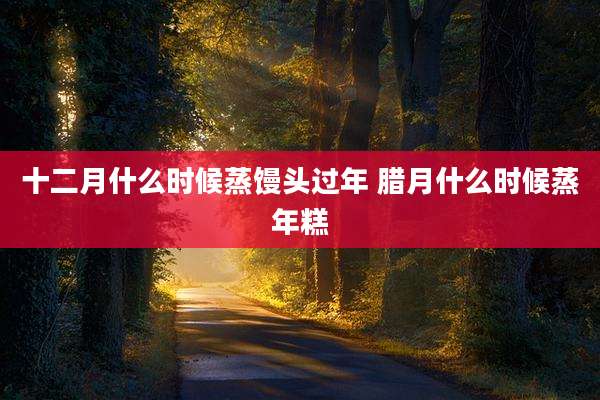 十二月什么时候蒸馒头过年 腊月什么时候蒸年糕
