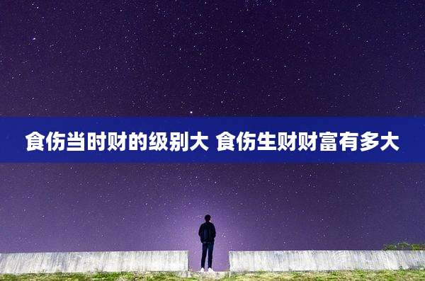 食伤当时财的级别大 食伤生财财富有多大