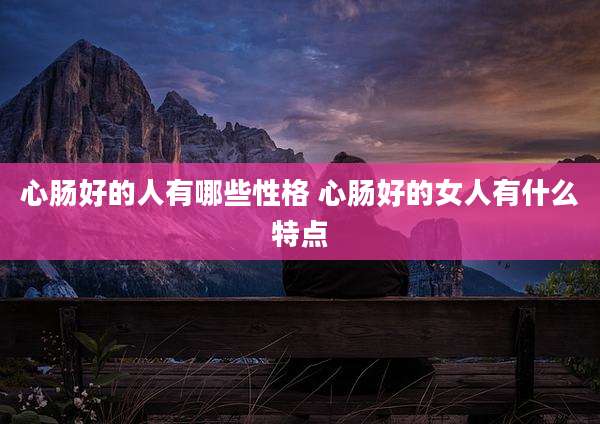 心肠好的人有哪些性格 心肠好的女人有什么特点