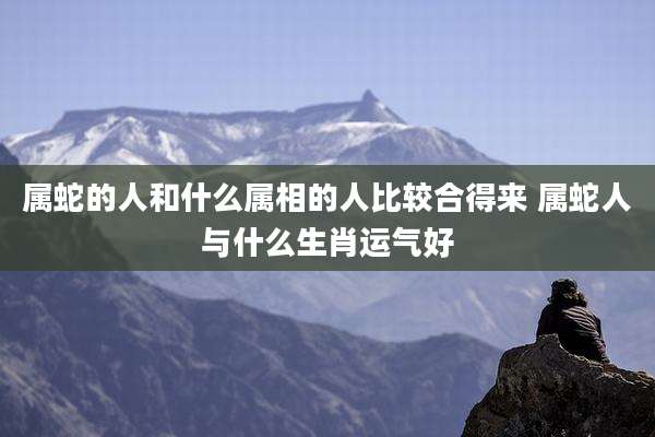 属蛇的人和什么属相的人比较合得来 属蛇人与什么生肖运气好