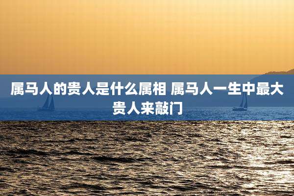 属马人的贵人是什么属相 属马人一生中最大贵人来敲门