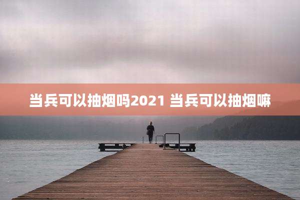 当兵可以抽烟吗2021 当兵可以抽烟嘛
