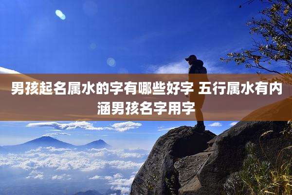 男孩起名属水的字有哪些好字 五行属水有内涵男孩名字用字