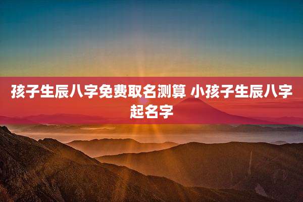孩子生辰八字免费取名测算 小孩子生辰八字起名字