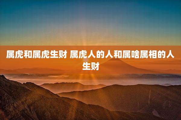 属虎和属虎生财 属虎人的人和属啥属相的人生财