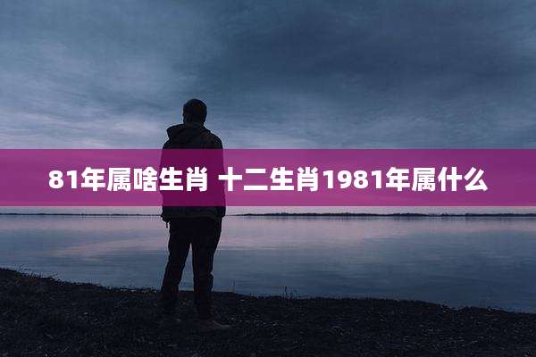 81年属啥生肖 十二生肖1981年属什么