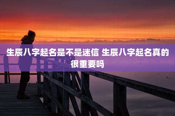 生辰八字起名是不是迷信 生辰八字起名真的很重要吗