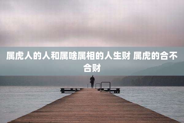 属虎人的人和属啥属相的人生财 属虎的合不合财