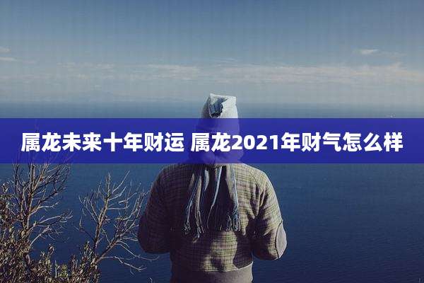 属龙未来十年财运 属龙2021年财气怎么样