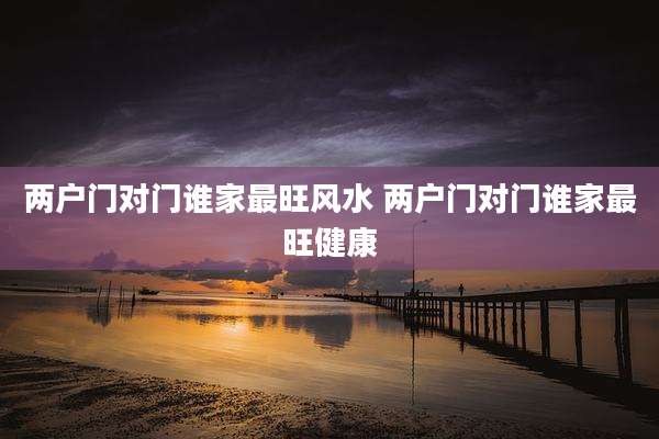 两户门对门谁家最旺风水 两户门对门谁家最旺健康