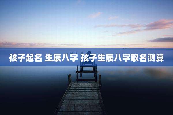 孩子起名 生辰八字 孩子生辰八字取名测算