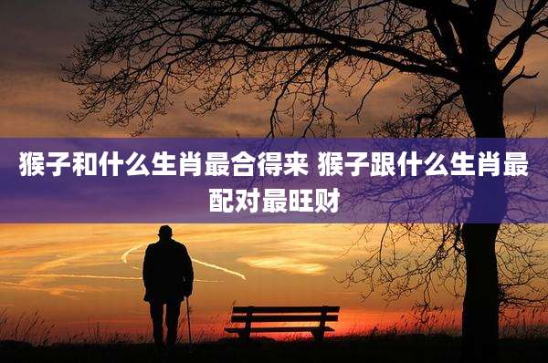 猴子和什么生肖最合得来 猴子跟什么生肖最配对最旺财