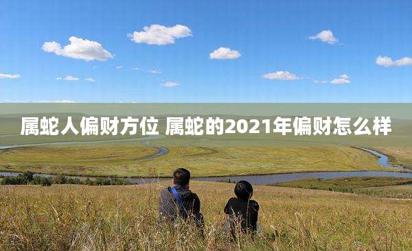 属蛇人偏财方位 属蛇的2021年偏财怎么样